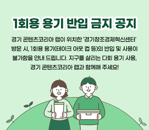 경기도 시책 - 1회용 용기 반입 금지 관련 공지 팝업
경기 콘텐츠코리아 랩이 위치한 '경기창조경제혁신센터' 방문 시, 1회용 용기(테이크 아웃 컵 등)의 반입 및 사요이 불가함을 안내드립니다. 
지구를 살리는 다회 용기 사용, 경기 콘텐츠코리아 랩과 함께해 주세요!